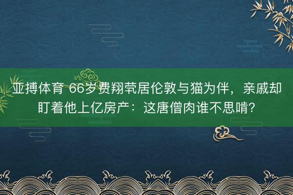 亚搏体育 66岁费翔茕居伦敦与猫为伴,亲戚却盯着他上亿房产:这唐僧肉谁不思啃?