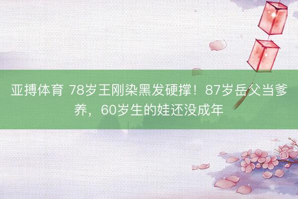 亚搏体育 78岁王刚染黑发硬撑！87岁岳父当爹养，60岁生的娃还没成年