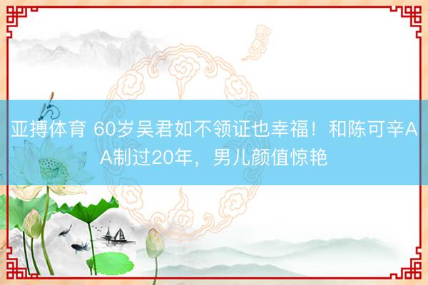 亚搏体育 60岁吴君如不领证也幸福！和陈可辛AA制过20年，男儿颜值惊艳
