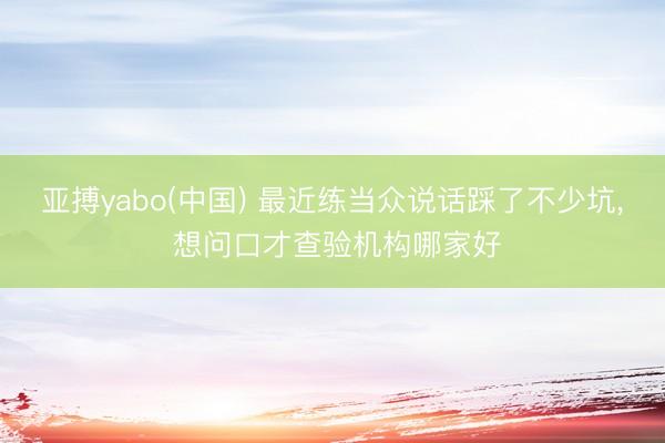 亚搏yabo(中国) 最近练当众说话踩了不少坑， 想问口才查验机构哪家好
