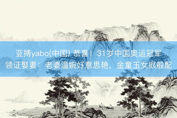 亚搏yabo(中国) 恭喜!31岁中国奥运冠军领证娶妻:老婆温婉好意思艳,金童玉女很般配