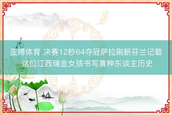 亚搏体育 决赛12秒64夺冠萨拉刷新芬兰记载 这位江西瑞金女孩书写黄种东谈主历史