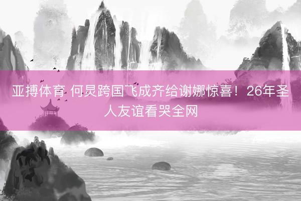 亚搏体育 何炅跨国飞成齐给谢娜惊喜!26年圣人友谊看哭全网