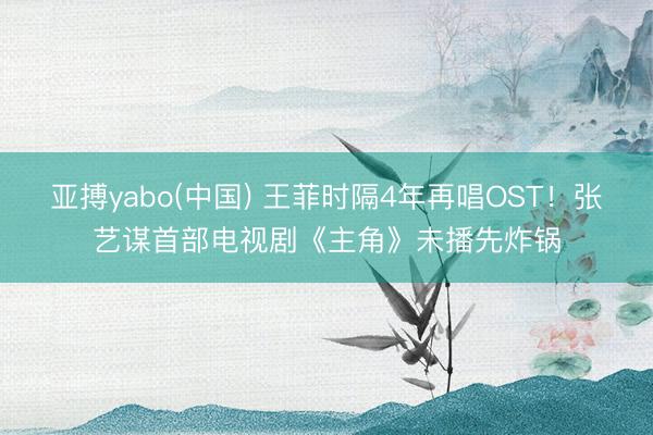 亚搏yabo(中国) 王菲时隔4年再唱OST！张艺谋首部电视剧《主角》未播先炸锅