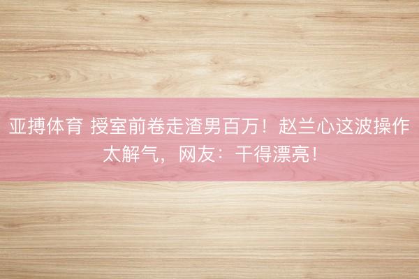 亚搏体育 授室前卷走渣男百万！赵兰心这波操作太解气，网友：干得漂亮！