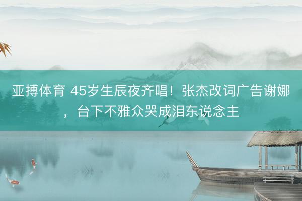亚搏体育 45岁生辰夜齐唱！张杰改词广告谢娜，台下不雅众哭成泪东说念主