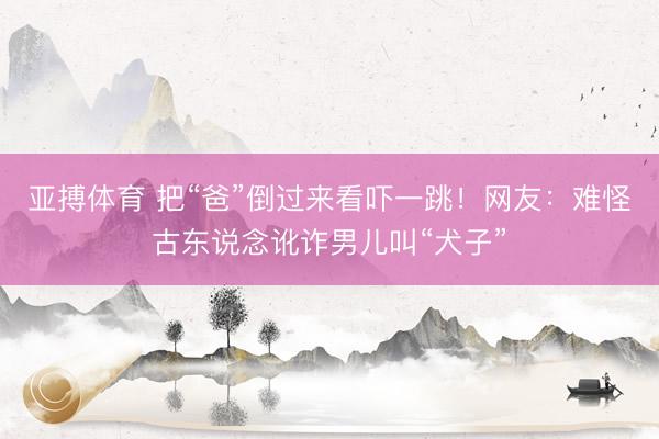 亚搏体育 把“爸”倒过来看吓一跳！网友：难怪古东说念讹诈男儿叫“犬子”