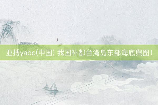 亚搏yabo(中国) 我国补都台湾岛东部海底舆图！