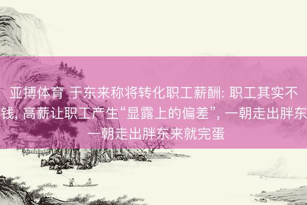 亚搏体育 于东来称将转化职工薪酬: 职工其实不值这样多钱, 高薪让职工产生“显露上的偏差”, 一朝走出胖东来就完蛋