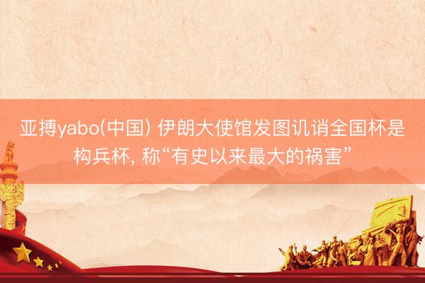 亚搏yabo(中国) 伊朗大使馆发图讥诮全国杯是构兵杯， 称“有史以来最大的祸害”