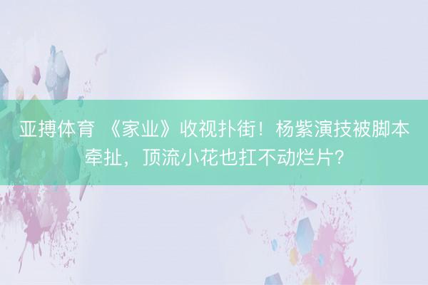 亚搏体育 《家业》收视扑街！杨紫演技被脚本牵扯，顶流小花也扛不动烂片？