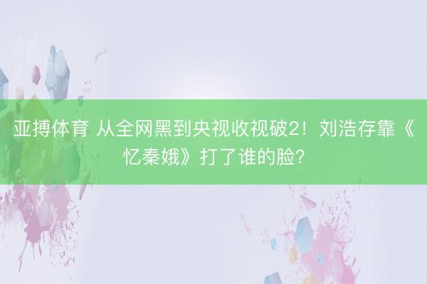 亚搏体育 从全网黑到央视收视破2！刘浩存靠《忆秦娥》打了谁的脸？