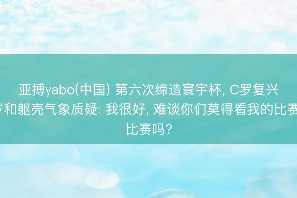 亚搏yabo(中国) 第六次缔造寰宇杯， C罗复兴年岁和躯壳气象质疑: 我很好， 难谈你们莫得看我的比赛吗?