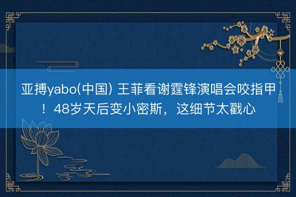 亚搏yabo(中国) 王菲看谢霆锋演唱会咬指甲！48岁天后变小密斯，这细节太戳心