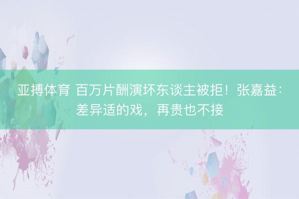 亚搏体育 百万片酬演坏东谈主被拒！张嘉益：差异适的戏，再贵也不接