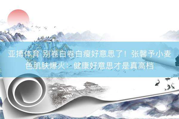 亚搏体育 别卷白卷白瘦好意思了!张馨予小麦色肌肤爆火:健康好意思才是真高档