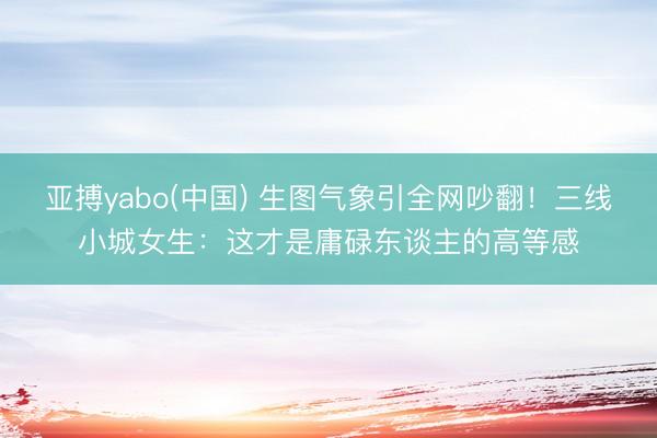 亚搏yabo(中国) 生图气象引全网吵翻！三线小城女生：这才是庸碌东谈主的高等感