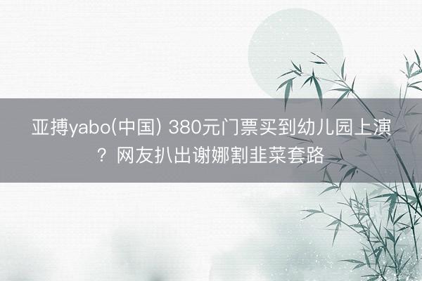 亚搏yabo(中国) 380元门票买到幼儿园上演？网友扒出谢娜割韭菜套路