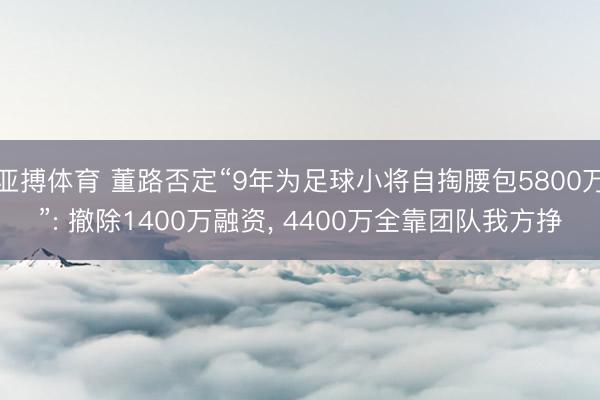 亚搏体育 董路否定“9年为足球小将自掏腰包5800万”: 撤除1400万融资， 4400万全靠团队我方挣