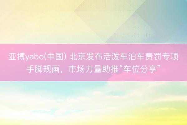亚搏yabo(中国) 北京发布活泼车泊车责罚专项手脚规画，市场力量助推“车位分享”