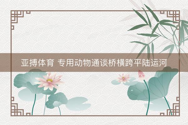 亚搏体育 专用动物通谈桥横跨平陆运河
