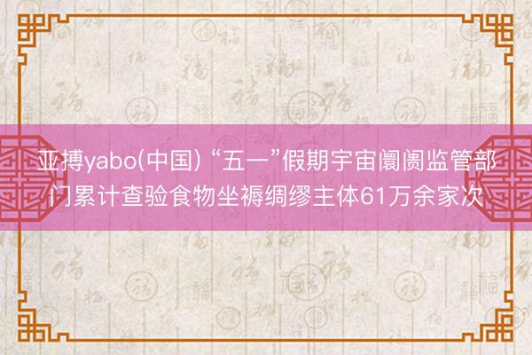 亚搏yabo(中国) “五一”假期宇宙阛阓监管部门累计查验食物坐褥绸缪主体61万余家次