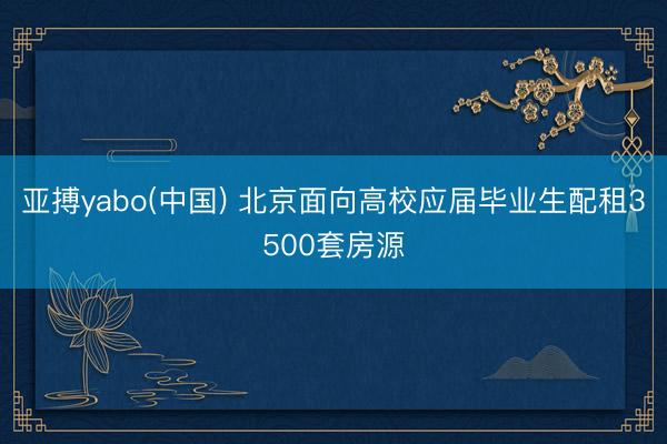 亚搏yabo(中国) 北京面向高校应届毕业生配租3500套房源