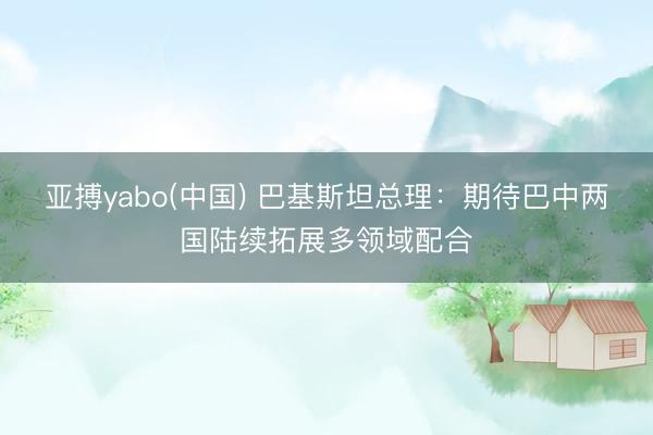 亚搏yabo(中国) 巴基斯坦总理：期待巴中两国陆续拓展多领域配合