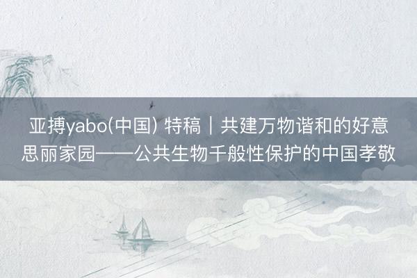 亚搏yabo(中国) 特稿|共建万物谐和的好意思丽家园——公共生物千般性保护的中国孝敬