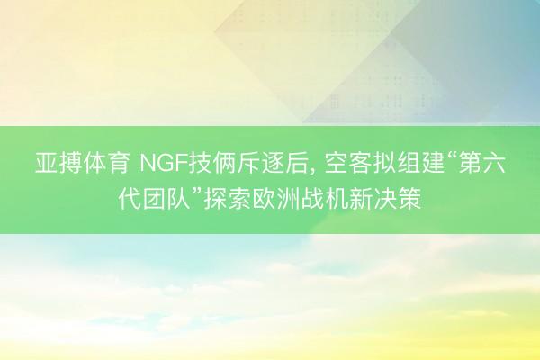 亚搏体育 NGF技俩斥逐后， 空客拟组建“第六代团队”探索欧洲战机新决策