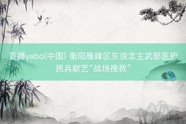 亚搏yabo(中国) 衡阳雁峰区东说念主武部医护民兵献艺“战场挽救”