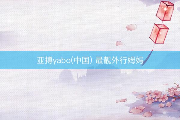 亚搏yabo(中国) 最靓外行姆妈