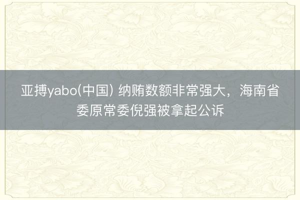 亚搏yabo(中国) 纳贿数额非常强大，海南省委原常委倪强被拿起公诉