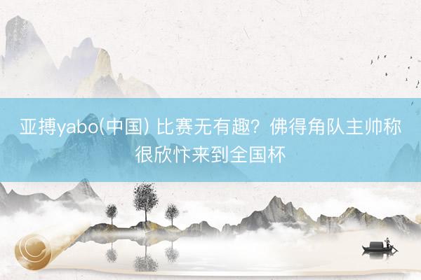 亚搏yabo(中国) 比赛无有趣？佛得角队主帅称很欣忭来到全国杯