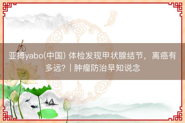 亚搏yabo(中国) 体检发现甲状腺结节，离癌有多远？| 肿瘤防治早知说念