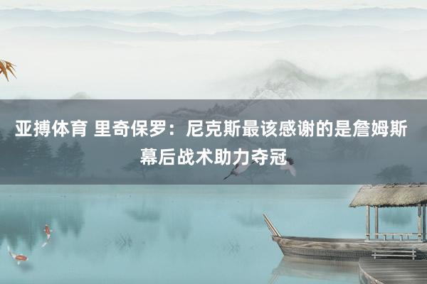 亚搏体育 里奇保罗:尼克斯最该感谢的是詹姆斯 幕后战术助力夺冠
