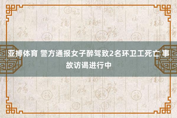 亚搏体育 警方通报女子醉驾致2名环卫工死亡 事故访谒进行中