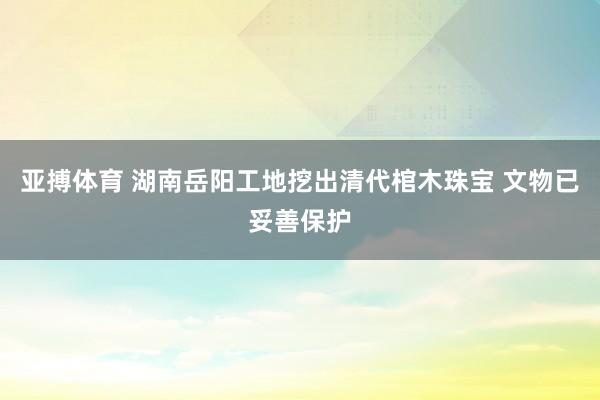 亚搏体育 湖南岳阳工地挖出清代棺木珠宝 文物已妥善保护