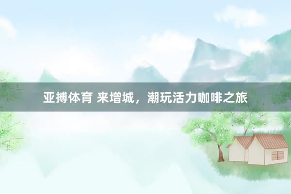 亚搏体育 来增城,潮玩活力咖啡之旅