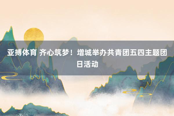 亚搏体育 齐心筑梦！增城举办共青团五四主题团日活动