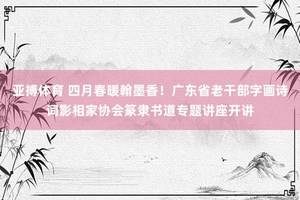 亚搏体育 四月春暖翰墨香!广东省老干部字画诗词影相家协会篆隶书道专题讲座开讲