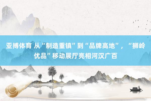亚搏体育 从“制造重镇”到“品牌高地”,“狮岭优品”移动展厅亮相河汉广百