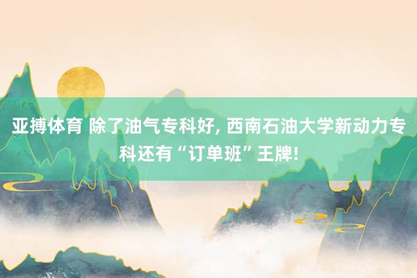 亚搏体育 除了油气专科好， 西南石油大学新动力专科还有“订单班”王牌!