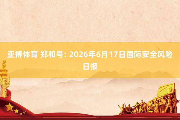 亚搏体育 郑和号: 2026年6月17日国际安全风险日报