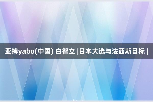 亚搏yabo(中国) 白智立 |日本大选与法西斯目标 |
