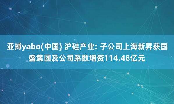 亚搏yabo(中国) 沪硅产业: 子公司上海新昇获国盛集团及公司系数增资114.48亿元