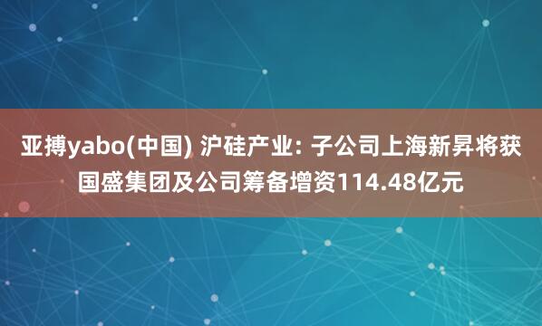 亚搏yabo(中国) 沪硅产业: 子公司上海新昇将获国盛集团及公司筹备增资114.48亿元
