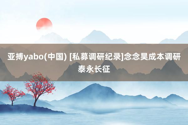 亚搏yabo(中国) [私募调研纪录]念念昊成本调研泰永长征