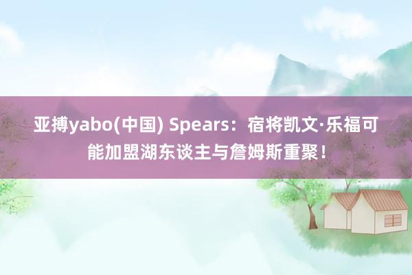 亚搏yabo(中国) Spears:宿将凯文·乐福可能加盟湖东谈主与詹姆斯重聚!