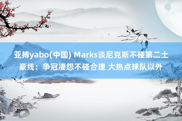 亚搏yabo(中国) Marks谈尼克斯不碰第二土豪线:争冠凄怨不碰合理 大热点球队以外